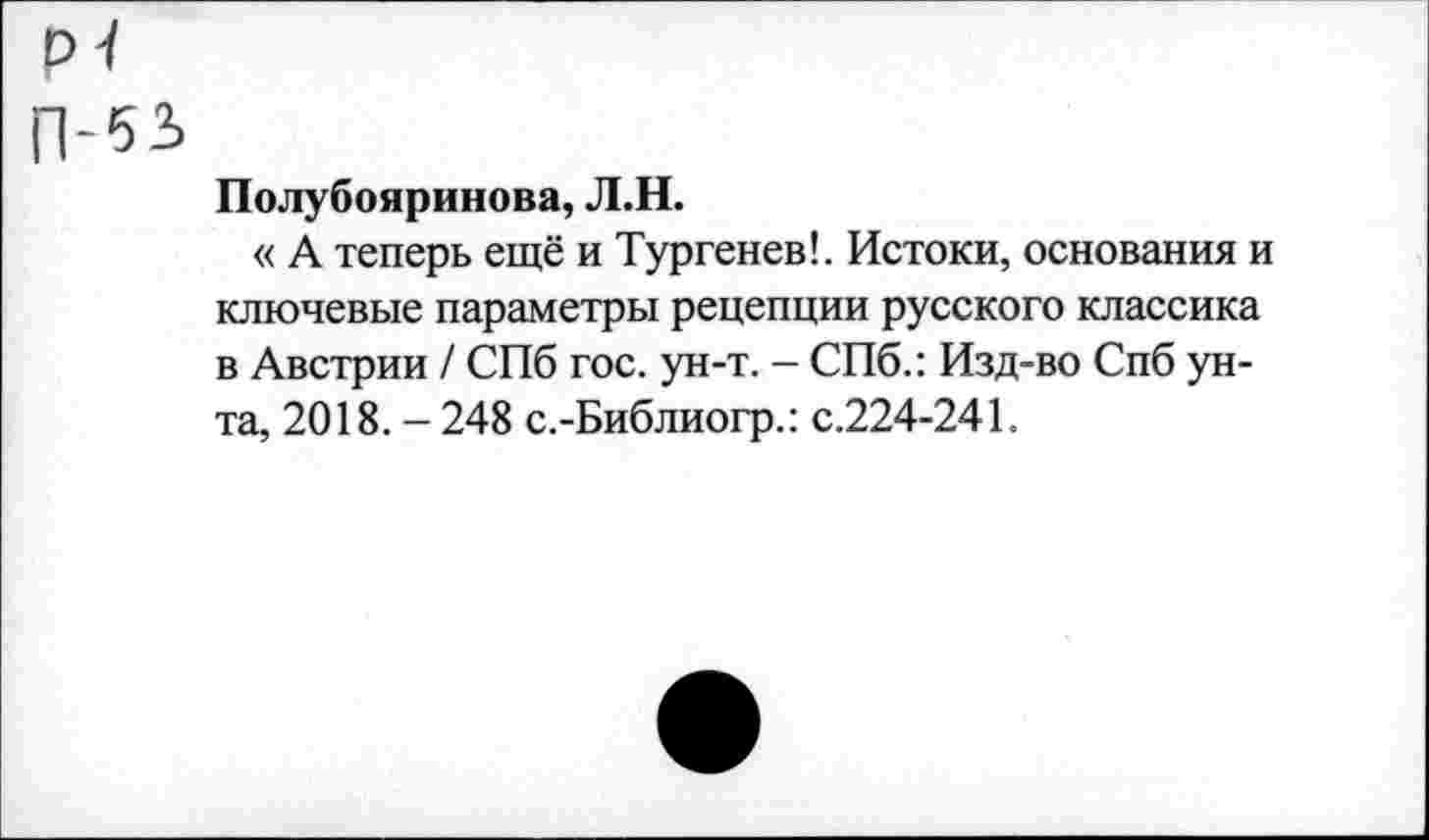 ﻿Полубояринова, Л.Н.
« А теперь ещё и Тургенев!. Истоки, основания и ключевые параметры рецепции русского классика в Австрии / СПб гос. ун-т. - СПб.: Изд-во Спб унта, 2018. - 248 с.-Библиогр.: с.224-241.